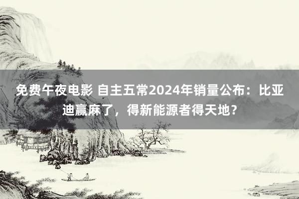 免费午夜电影 自主五常2024年销量公布：比亚迪赢麻了，得新能源者得天地？