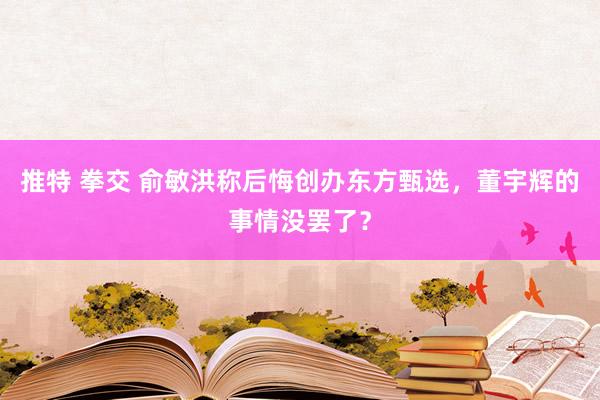 推特 拳交 俞敏洪称后悔创办东方甄选，董宇辉的事情没罢了？