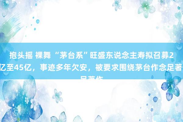 抱头摇 裸舞 “茅台系”旺盛东说念主寿拟召募25亿至45亿，事迹多年欠安，被要求围绕茅台作念足著作