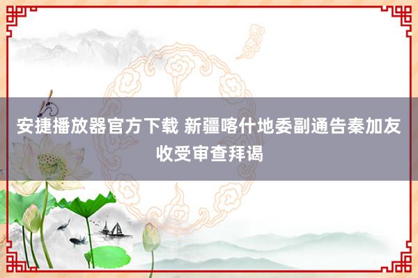 安捷播放器官方下载 新疆喀什地委副通告秦加友收受审查拜谒