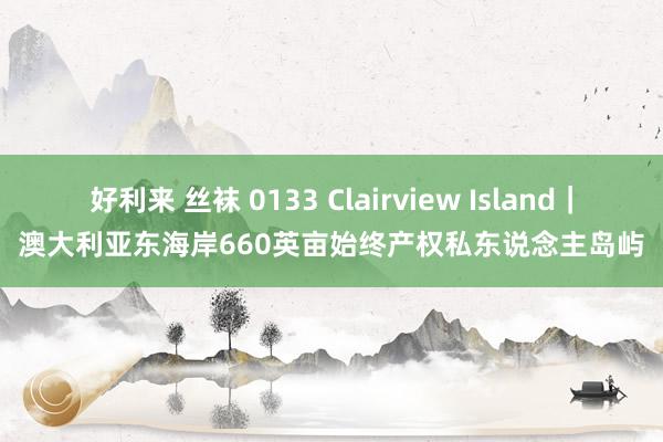 好利来 丝袜 0133 Clairview Island｜澳大利亚东海岸660英亩始终产权私东说念主岛屿