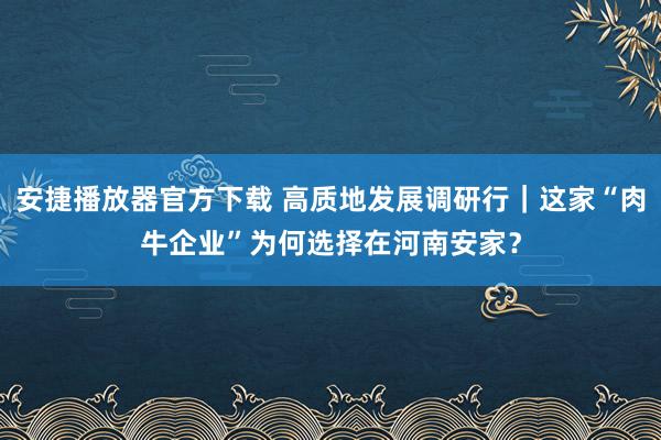 安捷播放器官方下载 高质地发展调研行｜这家“肉牛企业”为何选择在河南安家？