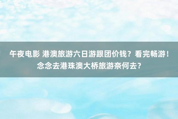 午夜电影 港澳旅游六日游跟团价钱？看完畅游！念念去港珠澳大桥旅游奈何去？