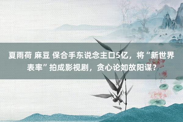 夏雨荷 麻豆 保合手东说念主口5亿，将“新世界表率”拍成影视剧，贪心论如故阳谋？