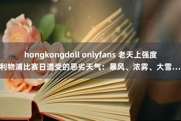 hongkongdoll onlyfans 老天上强度？利物浦比赛日遭受的恶劣天气：暴风、浓雾、大雪……