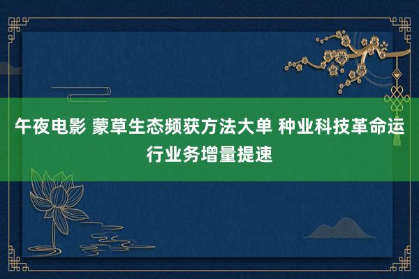 午夜电影 蒙草生态频获方法大单 种业科技革命运行业务增量提速