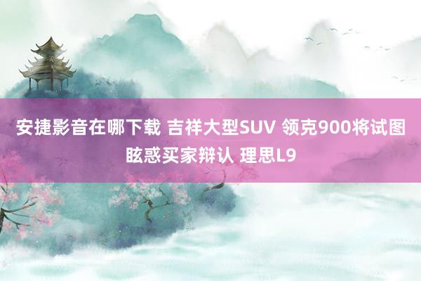 安捷影音在哪下载 吉祥大型SUV 领克900将试图眩惑买家辩认 理思L9