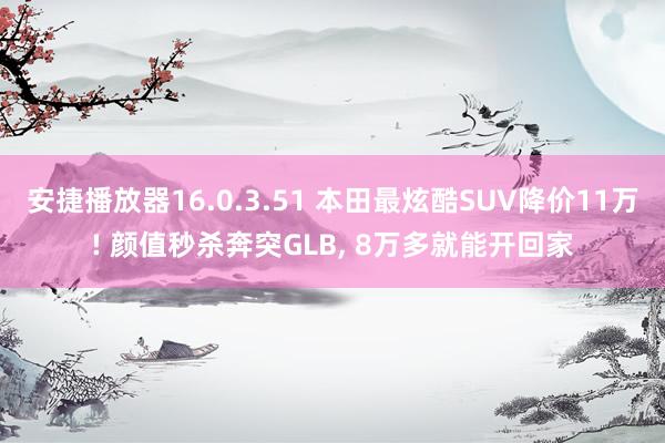 安捷播放器16.0.3.51 本田最炫酷SUV降价11万! 颜值秒杀奔突GLB， 8万多就能开回家