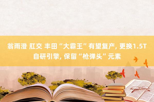 翁雨澄 肛交 丰田“大霸王”有望复产， 更换1.5T自研引擎， 保留“枪弹头”元素