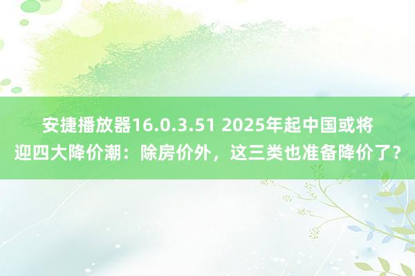 安捷播放器16.0.3.51 2025年起中国或将迎四大降价潮：除房价外，这三类也准备降价了？