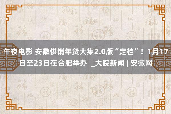 午夜电影 安徽供销年货大集2.0版“定档”！1月17日至23日在合肥举办  _大皖新闻 | 安徽网