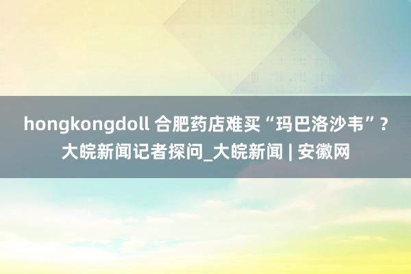 hongkongdoll 合肥药店难买“玛巴洛沙韦”？大皖新闻记者探问_大皖新闻 | 安徽网