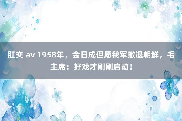 肛交 av 1958年，金日成但愿我军撤退朝鲜，毛主席：好戏才刚刚启动！