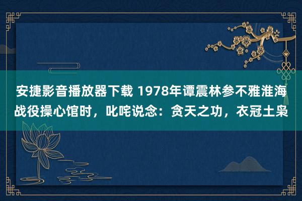 安捷影音播放器下载 1978年谭震林参不雅淮海战役操心馆时，叱咤说念：贪天之功，衣冠土枭