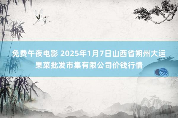 免费午夜电影 2025年1月7日山西省朔州大运果菜批发市集有限公司价钱行情