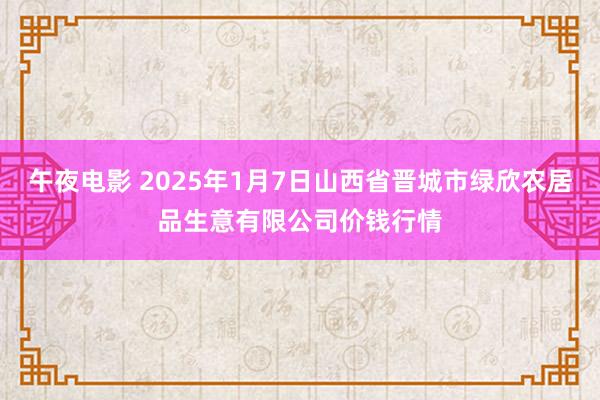 午夜电影 2025年1月7日山西省晋城市绿欣农居品生意有限公司价钱行情