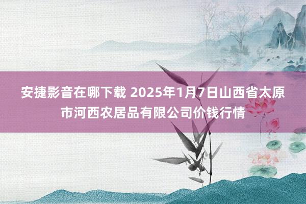 安捷影音在哪下载 2025年1月7日山西省太原市河西农居品有限公司价钱行情