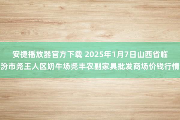 安捷播放器官方下载 2025年1月7日山西省临汾市尧王人区奶牛场尧丰农副家具批发商场价钱行情