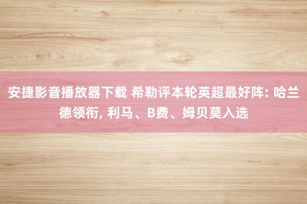 安捷影音播放器下载 希勒评本轮英超最好阵: 哈兰德领衔， 利马、B费、姆贝莫入选