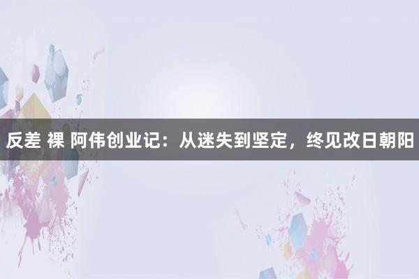 反差 裸 阿伟创业记：从迷失到坚定，终见改日朝阳