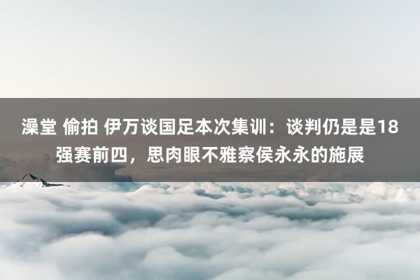 澡堂 偷拍 伊万谈国足本次集训：谈判仍是是18强赛前四，思肉眼不雅察侯永永的施展