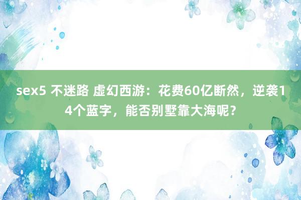 sex5 不迷路 虚幻西游：花费60亿断然，逆袭14个蓝字，能否别墅靠大海呢？