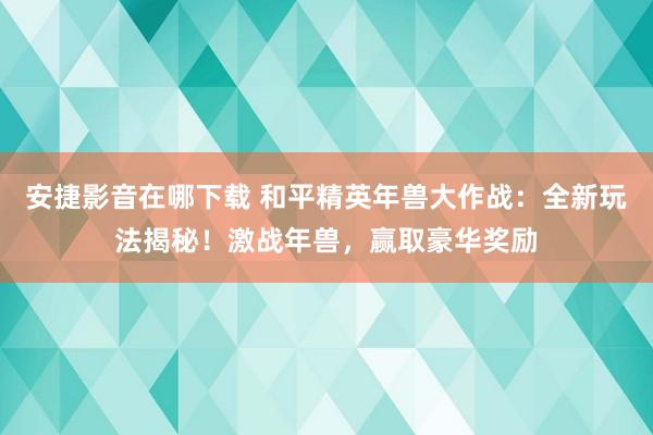 安捷影音在哪下载 和平精英年兽大作战：全新玩法揭秘！激战年兽，赢取豪华奖励