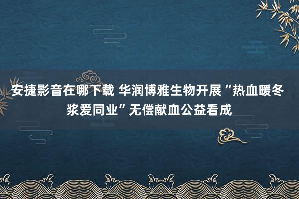 安捷影音在哪下载 华润博雅生物开展“热血暖冬 浆爱同业”无偿献血公益看成