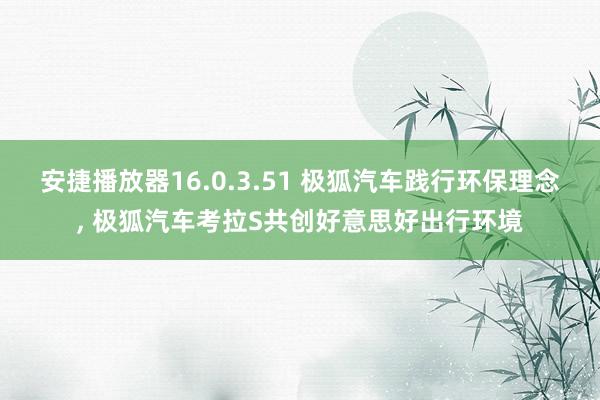 安捷播放器16.0.3.51 极狐汽车践行环保理念， 极狐汽车考拉S共创好意思好出行环境