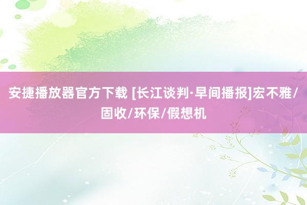 安捷播放器官方下载 [长江谈判·早间播报]宏不雅/固收/环保/假想机