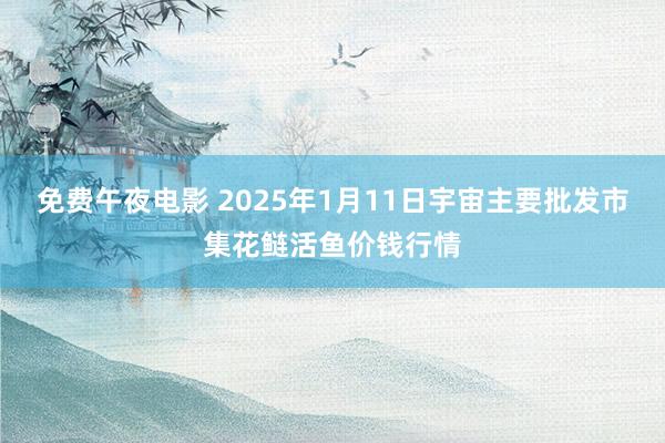 免费午夜电影 2025年1月11日宇宙主要批发市集花鲢活鱼价钱行情