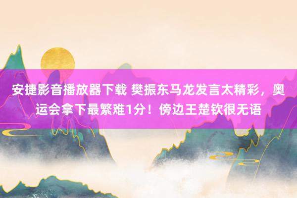 安捷影音播放器下载 樊振东马龙发言太精彩，奥运会拿下最繁难1分！傍边王楚钦很无语