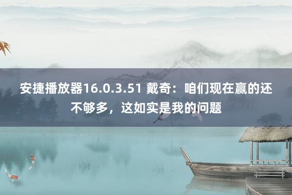 安捷播放器16.0.3.51 戴奇：咱们现在赢的还不够多，这如实是我的问题