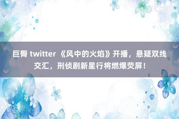 巨臀 twitter 《风中的火焰》开播，悬疑双线交汇，刑侦剧新星行将燃爆荧屏！