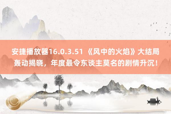 安捷播放器16.0.3.51 《风中的火焰》大结局轰动揭晓，年度最令东谈主莫名的剧情升沉！