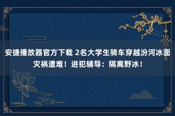 安捷播放器官方下载 2名大学生骑车穿越汾河冰面灾祸遭难！进犯辅导：隔离野冰！