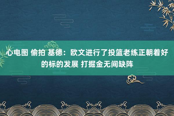 心电图 偷拍 基德：欧文进行了投篮老练正朝着好的标的发展 打掘金无间缺阵