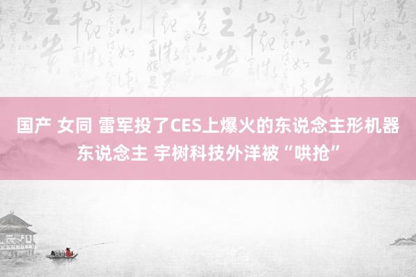 国产 女同 雷军投了CES上爆火的东说念主形机器东说念主 宇树科技外洋被“哄抢”