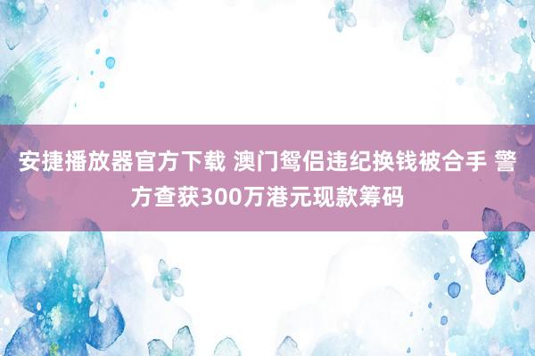 安捷播放器官方下载 澳门鸳侣违纪换钱被合手 警方查获300万港元现款筹码