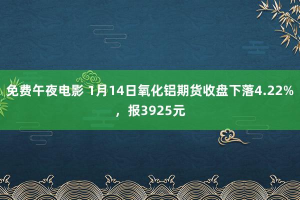 免费午夜电影 1月14日氧化铝期货收盘下落4.22%，报3925元