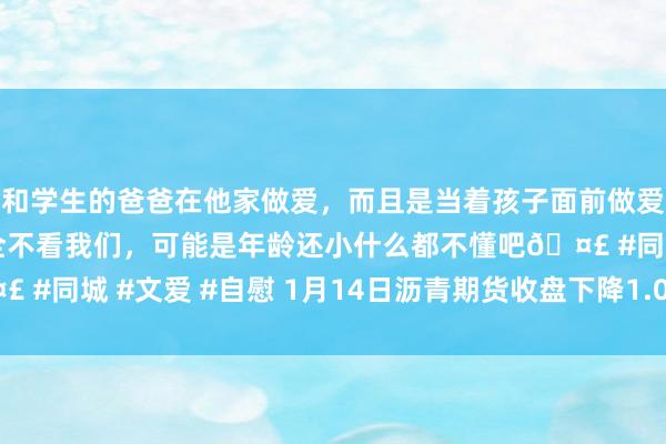 和学生的爸爸在他家做爱，而且是当着孩子面前做爱，太刺激了，孩子完全不看我们，可能是年龄还小什么都不懂吧🤣 #同城 #文爱 #自慰 1月14日沥青期货收盘下降1.06%，报3748元