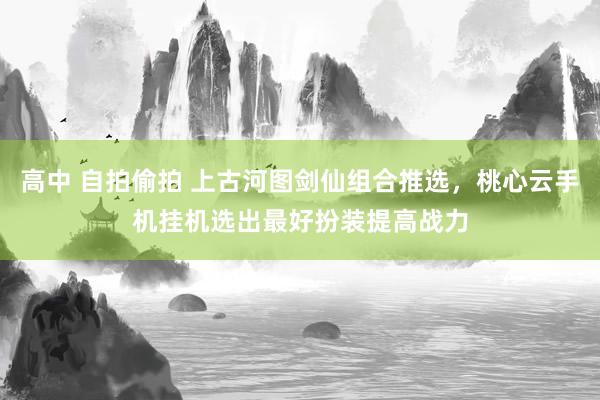 高中 自拍偷拍 上古河图剑仙组合推选，桃心云手机挂机选出最好扮装提高战力