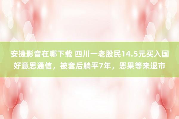 安捷影音在哪下载 四川一老股民14.5元买入国好意思通信，被套后躺平7年，恶果等来退市