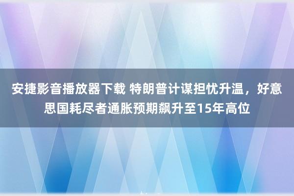 安捷影音播放器下载 特朗普计谋担忧升温，好意思国耗尽者通胀预期飙升至15年高位