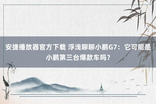 安捷播放器官方下载 浮浅聊聊小鹏G7：它可能是小鹏第三台爆款车吗？