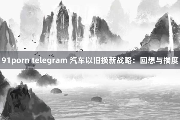 91porn telegram 汽车以旧换新战略：回想与揣度