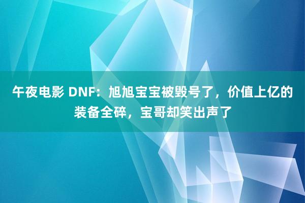 午夜电影 DNF：旭旭宝宝被毁号了，价值上亿的装备全碎，宝哥却笑出声了