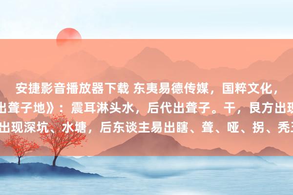 安捷影音播放器下载 东夷易德传媒，国粹文化，所求必应：寻龙断。《出聋子地》：震耳淋头水，后代出聋子。干，艮方出现深坑、水塘，后东谈主易出瞎、聋、哑、拐、秃五种东谈主，且多绝后。