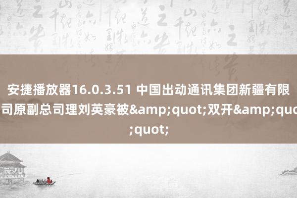 安捷播放器16.0.3.51 中国出动通讯集团新疆有限公司原副总司理刘英豪被&quot;双开&quot;