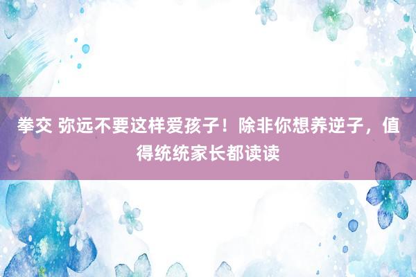 拳交 弥远不要这样爱孩子！除非你想养逆子，值得统统家长都读读